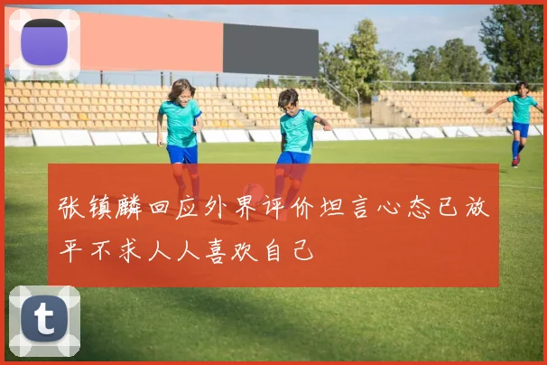 张镇麟回应外界评价坦言心态已放平不求人人喜欢自己