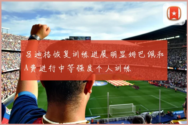吕迪格恢复训练进展明显姆巴佩和A费进行中等强度个人训练