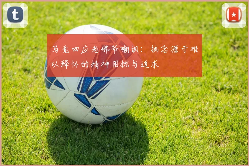 马竞回应老佛爷嘲讽：执念源于难以释怀的精神困扰与追求