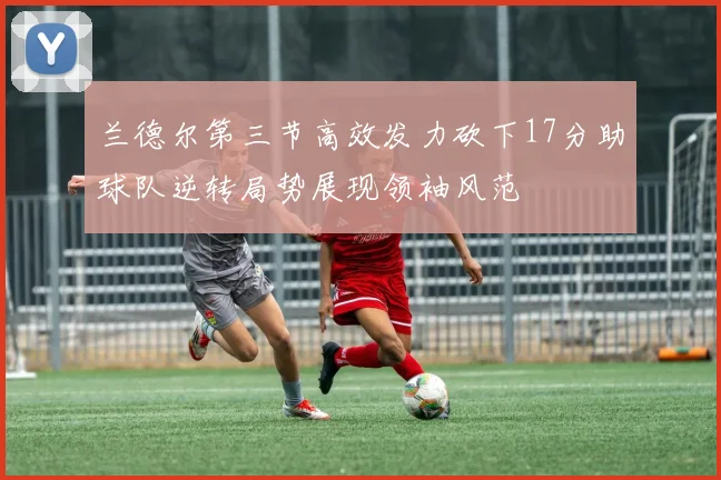 兰德尔第三节高效发力砍下17分助球队逆转局势展现领袖风范