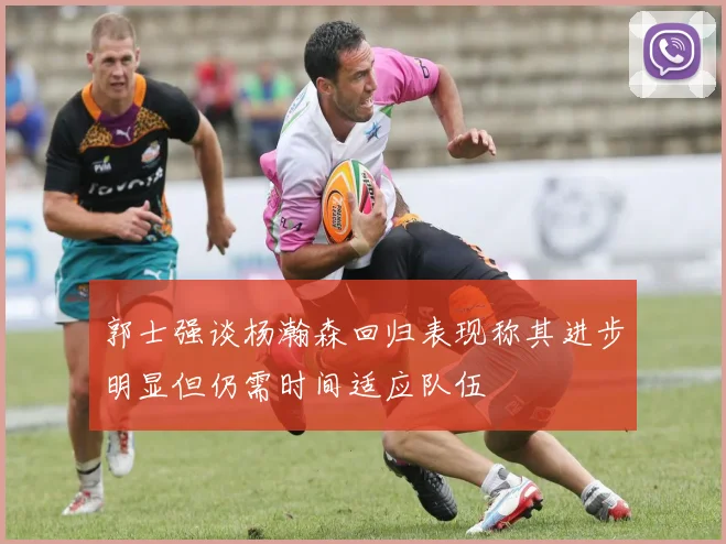 郭士强谈杨瀚森回归表现称其进步明显但仍需时间适应队伍