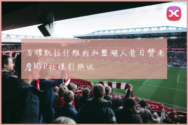 马穆凯拉什维利加盟湖人昔日赞老詹MVP社媒引热议