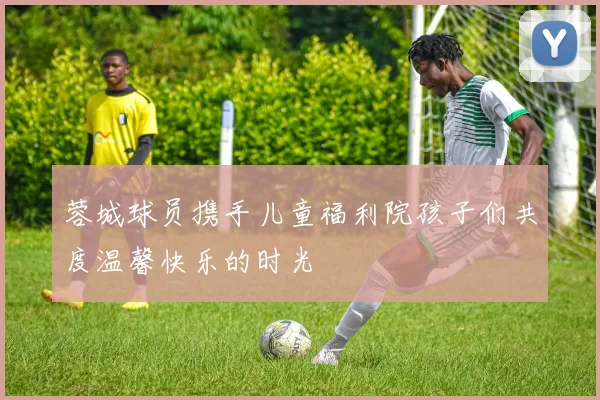蓉城球员携手儿童福利院孩子们共度温馨快乐的时光