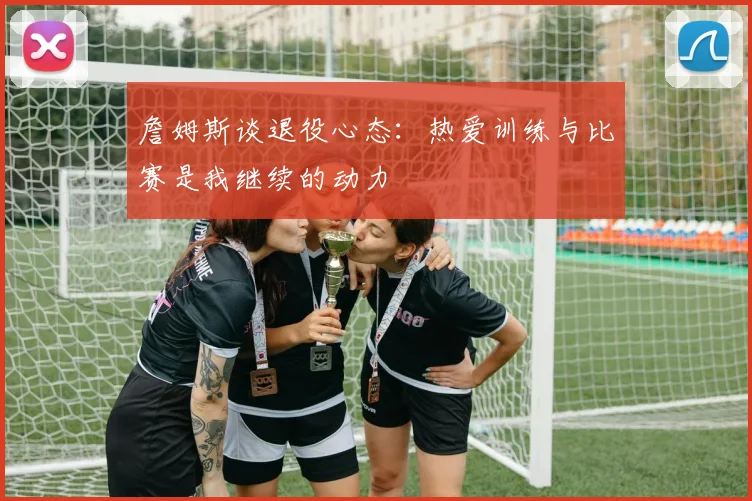 詹姆斯谈退役心态：热爱训练与比赛是我继续的动力