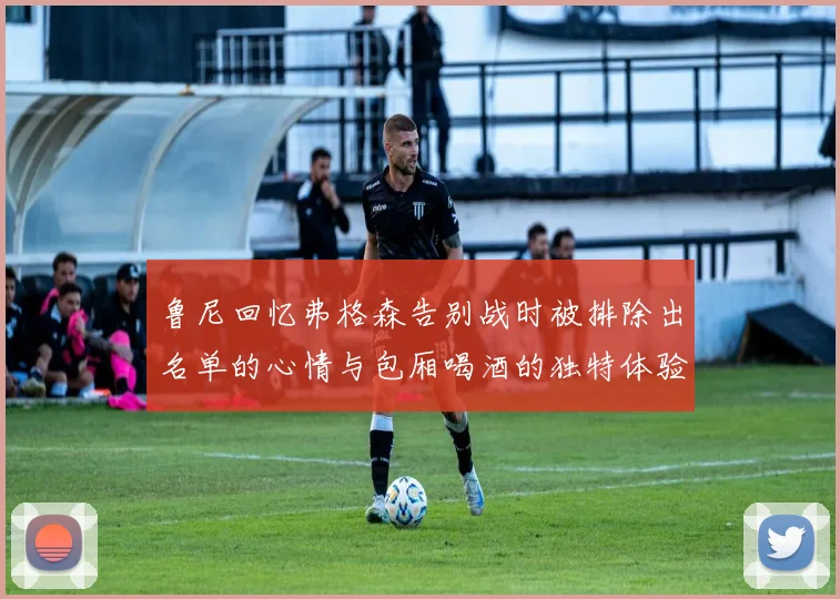 鲁尼回忆弗格森告别战时被排除出名单的心情与包厢喝酒的独特体验