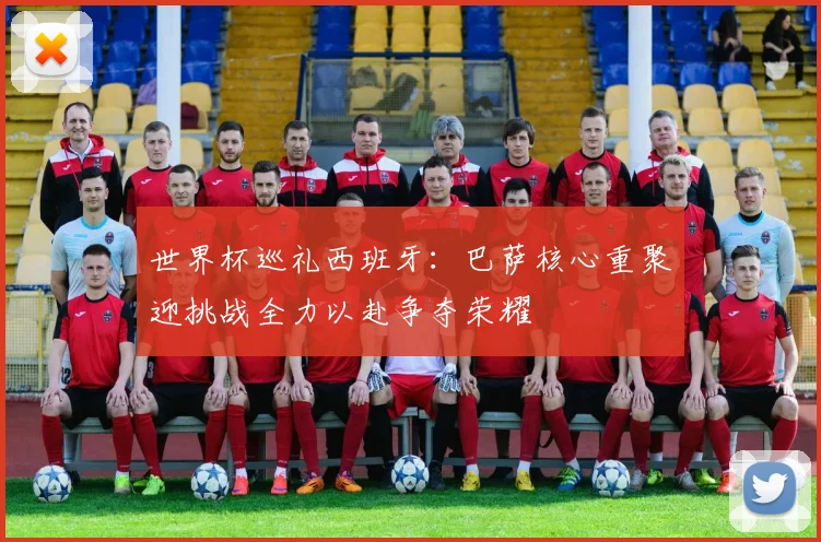 世界杯巡礼西班牙：巴萨核心重聚迎挑战全力以赴争夺荣耀