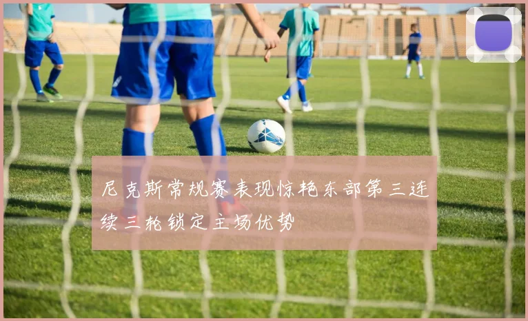 尼克斯常规赛表现惊艳东部第三连续三轮锁定主场优势
