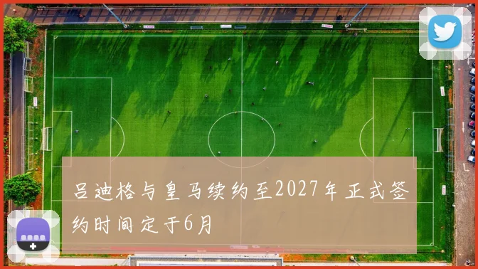 吕迪格与皇马续约至2027年正式签约时间定于6月