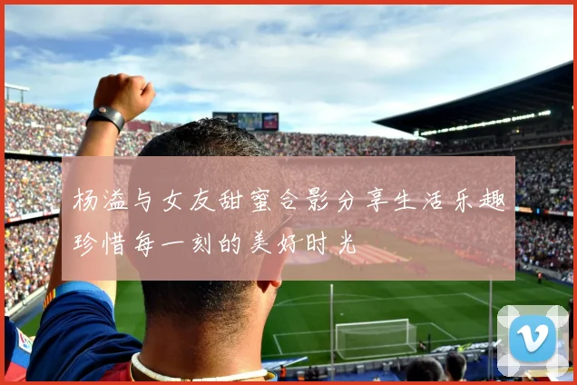杨溢与女友甜蜜合影分享生活乐趣珍惜每一刻的美好时光