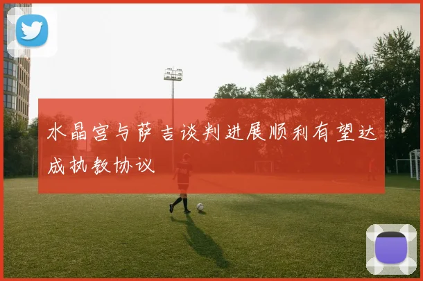 水晶宫与萨吉谈判进展顺利有望达成执教协议