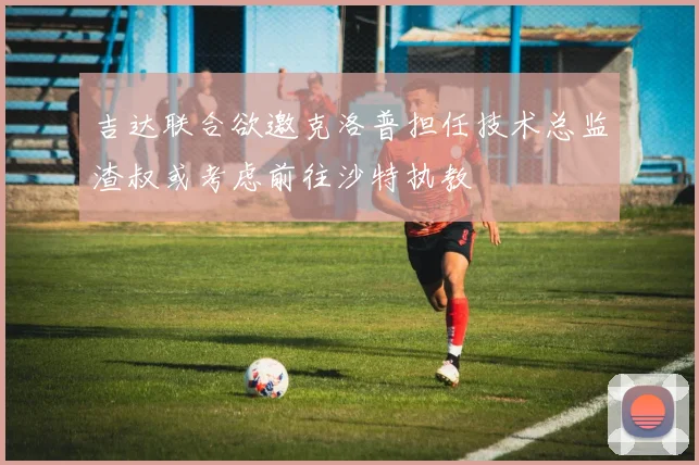 吉达联合欲邀克洛普担任技术总监渣叔或考虑前往沙特执教
