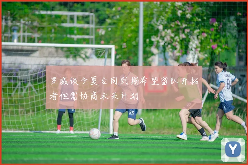 罗威谈今夏合同到期希望留队开拓者但需协商未来计划