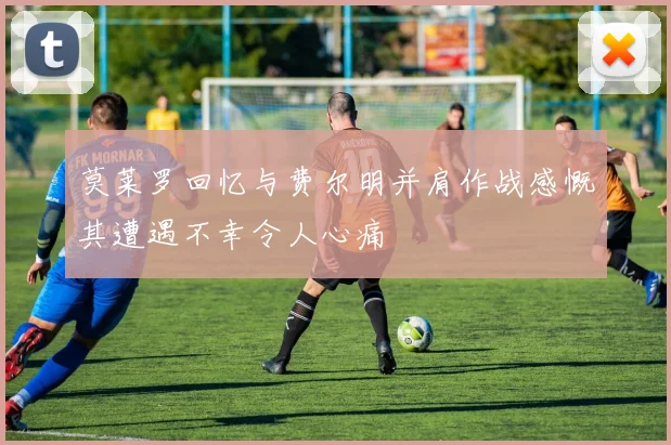 莫莱罗回忆与费尔明并肩作战感慨其遭遇不幸令人心痛